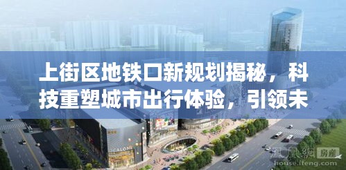 上街区地铁口新规划引领未来出行，科技重塑城市出行体验，风尚再升级