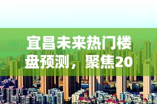 宜昌未来热门楼盘预测，聚焦楼市热点分析，展望2024年楼市走向（附时间戳）