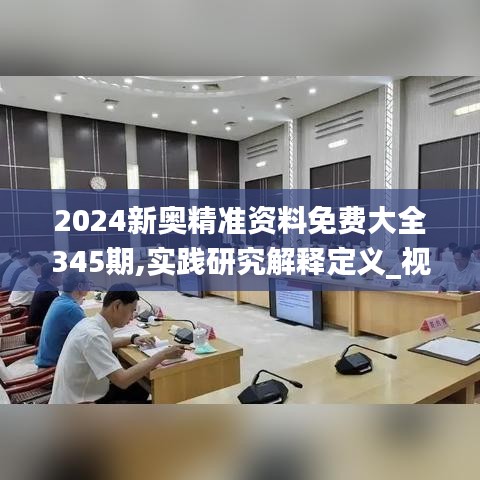 2024新奥精准资料免费大全345期,实践研究解释定义_视频版7.438