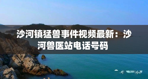 沙河镇猛兽事件视频最新：沙河兽医站电话号码 