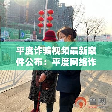平度诈骗视频最新案件公布：平度网络诈骗案最新信息 