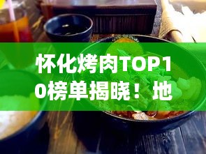怀化烤肉TOP10榜单揭晓！地道美食之旅不容错过