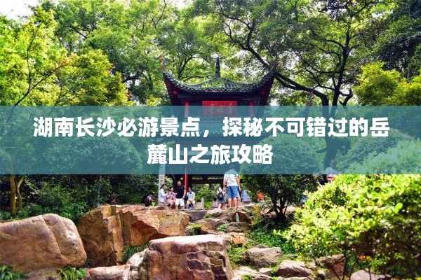 湖南长沙必游景点，探秘不可错过的岳麓山之旅攻略