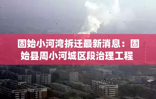 固始小河湾拆迁最新消息：固始县周小河城区段治理工程 