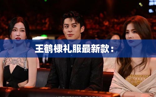 王鹤棣礼服最新款： 