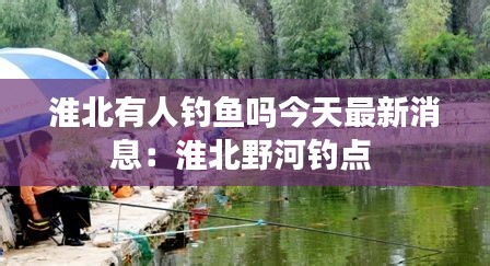 淮北有人钓鱼吗今天最新消息：淮北野河钓点 