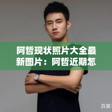 阿哲现状照片大全最新图片：阿哲近期怎么了 