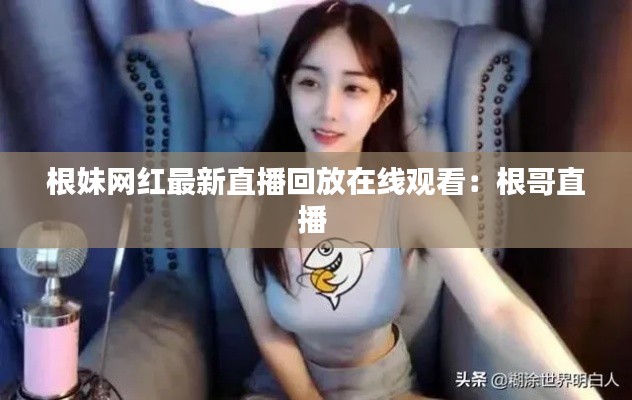 根妹网红最新直播回放在线观看：根哥直播 
