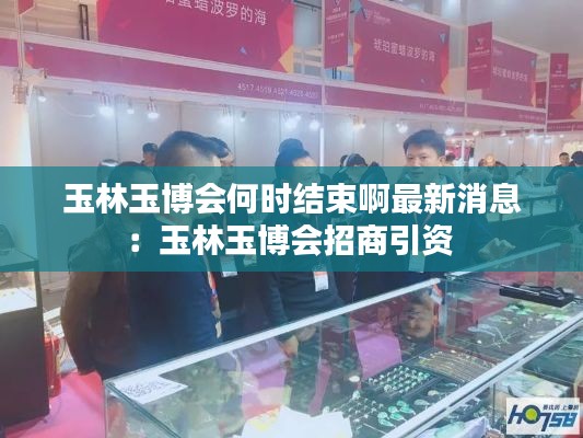 玉林玉博会何时结束啊最新消息：玉林玉博会招商引资 