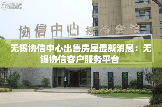 无锡协信中心出售房屋最新消息：无锡协信客户服务平台 