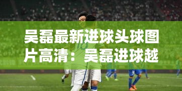 吴磊最新进球头球图片高清：吴磊进球越位 