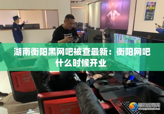 湖南衡阳黑网吧被查最新：衡阳网吧什么时候开业 