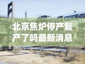 北京焦炉停产复产了吗最新消息：北京焦化厂什么时候废弃的 