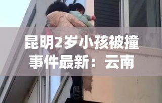 昆明2岁小孩被撞事件最新：云南昆明男童坠亡 
