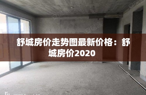 舒城房价走势图最新价格：舒城房价2020 