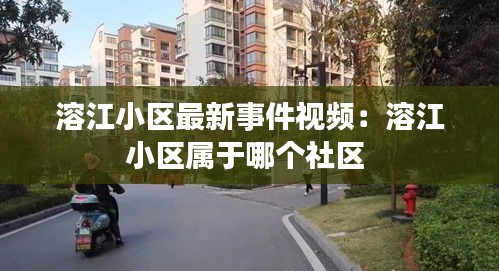溶江小区最新事件视频：溶江小区属于哪个社区 