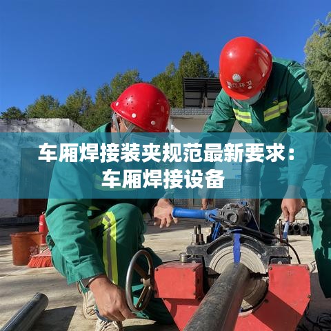车厢焊接装夹规范最新要求：车厢焊接设备 