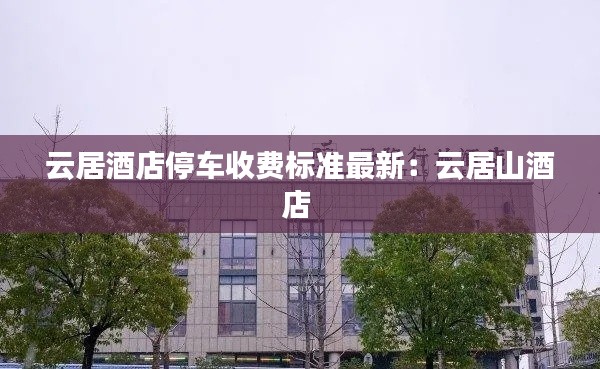 云居酒店停车收费标准最新：云居山酒店 