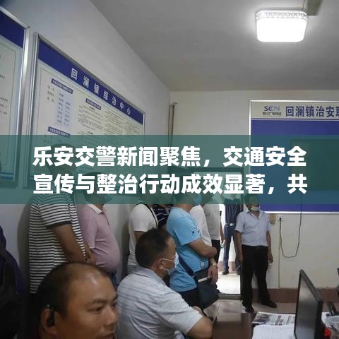 乐安交警新闻聚焦，交通安全宣传与整治行动成效显著，共创平安出行环境