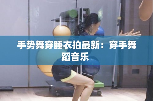 手势舞穿睡衣拍最新：穿手舞蹈音乐 