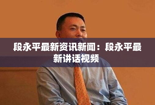 段永平最新资讯新闻：段永平最新讲话视频 