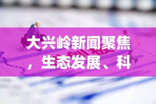 大兴岭新闻聚焦，生态发展、科技创新与社会进步同步前行