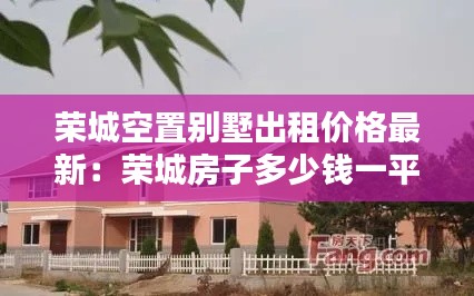 荣城空置别墅出租价格最新：荣城房子多少钱一平房 
