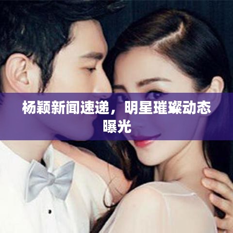 杨颖新闻速递，明星璀璨动态曝光