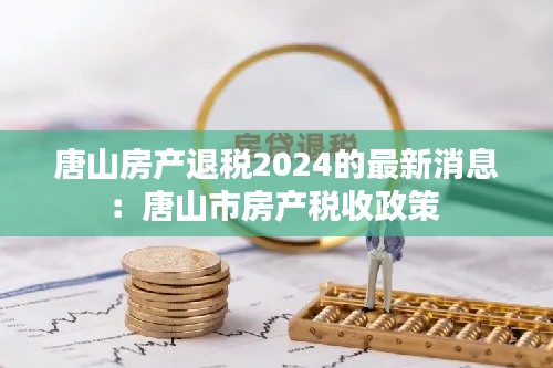 唐山房产退税2024的最新消息：唐山市房产税收政策 
