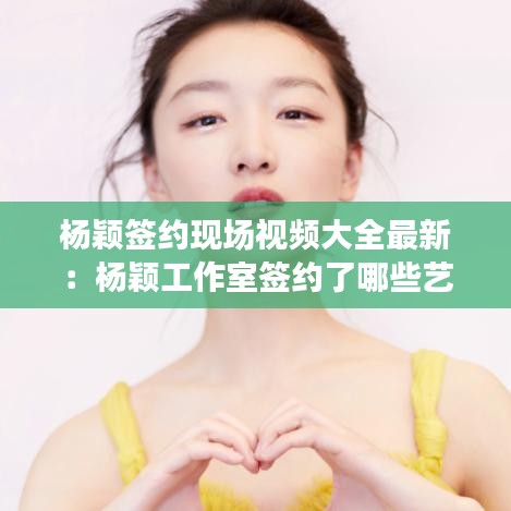 杨颖签约现场视频大全最新：杨颖工作室签约了哪些艺人 