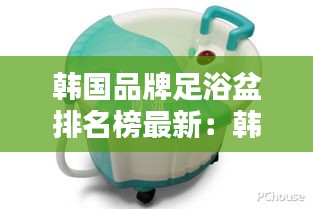 韩国品牌足浴盆排名榜最新：韩国足疗店名字 