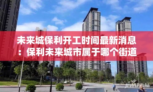 未来城保利开工时间最新消息：保利未来城市属于哪个街道 