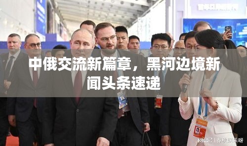 中俄交流新篇章，黑河边境新闻头条速递