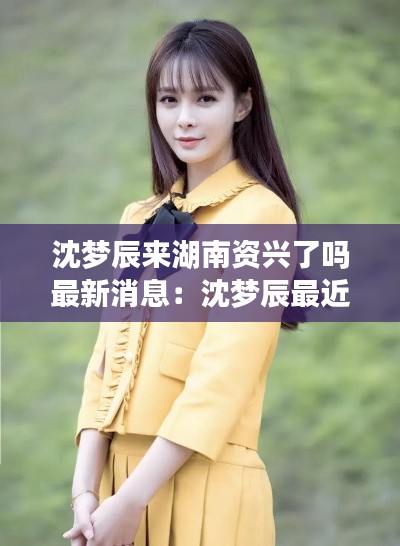 沈梦辰来湖南资兴了吗最新消息：沈梦辰最近 