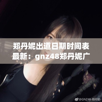 郑丹妮出道日期时间表最新：gnz48郑丹妮广东哪里人 