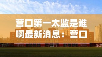 营口第一太监是谁啊最新消息：营口第一职业技术学院 