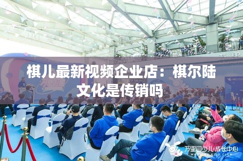 棋儿最新视频企业店：棋尔陆文化是传销吗 