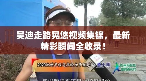 吴迪走路晃悠视频集锦，最新精彩瞬间全收录！