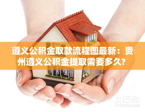 遵义公积金取款流程图最新：贵州遵义公积金提取需要多久? 