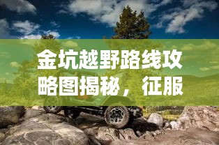 金坑越野路线攻略图揭秘，征服自然的极致越野体验