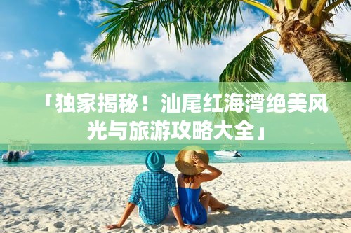 「独家揭秘！汕尾红海湾绝美风光与旅游攻略大全」