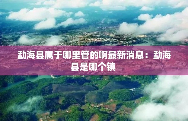 勐海县属于哪里管的啊最新消息：勐海县是哪个镇 