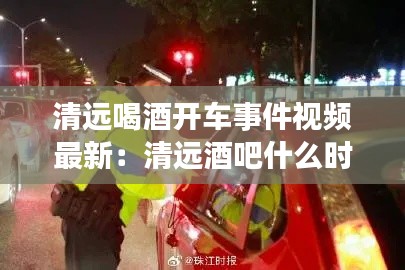 清远喝酒开车事件视频最新：清远酒吧什么时候恢复营业 