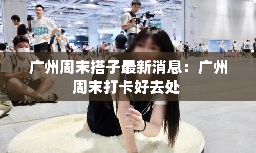 广州周末搭子最新消息：广州周末打卡好去处 