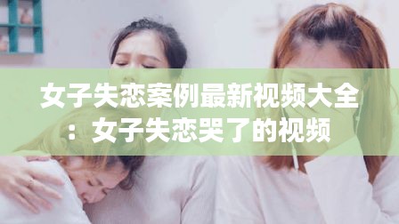 女子失恋案例最新视频大全：女子失恋哭了的视频 
