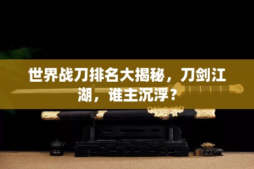 世界战刀排名大揭秘，刀剑江湖，谁主沉浮？