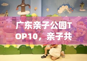 广东亲子公园TOP10，亲子共游的不二之选！
