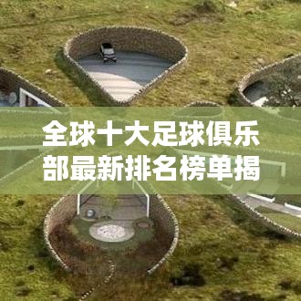 全球十大足球俱乐部最新排名榜单揭晓！