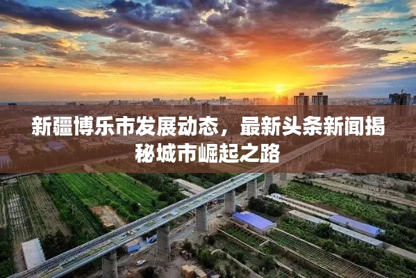 新疆博乐市发展动态，最新头条新闻揭秘城市崛起之路