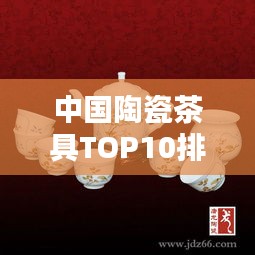 中国陶瓷茶具TOP10排名揭秘，探索陶瓷文化的魅力瑰宝